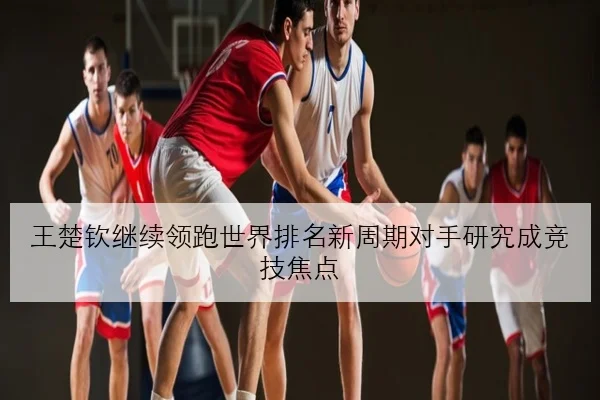 王楚钦继续领跑世界排名新周期对手研究成竞技焦点